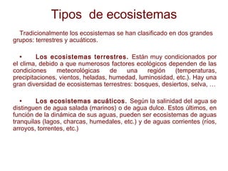 Tipos de ecosistemas
Tradicionalmente los ecosistemas se han clasificado en dos grandes
grupos: terrestres y acuáticos.
• Los ecosistemas terrestres. Están muy condicionados por
el clima, debido a que numerosos factores ecológicos dependen de las
condiciones meteorológicas de una región (temperaturas,
precipitaciones, vientos, heladas, humedad, luminosidad, etc.). Hay una
gran diversidad de ecosistemas terrestres: bosques, desiertos, selva, …
• Los ecosistemas acuáticos. Según la salinidad del agua se
distinguen de agua salada (marinos) o de agua dulce. Estos últimos, en
función de la dinámica de sus aguas, pueden ser ecosistemas de aguas
tranquilas (lagos, charcas, humedales, etc.) y de aguas corrientes (ríos,
arroyos, torrentes, etc.)
 