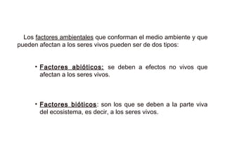 Los factores ambientales que conforman el medio ambiente y que
pueden afectan a los seres vivos pueden ser de dos tipos:
• Factores abióticos: se deben a efectos no vivos que
afectan a los seres vivos.
• Factores bióticos: son los que se deben a la parte viva
del ecosistema, es decir, a los seres vivos.
 