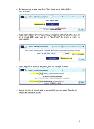 10
6. En la ventana que se abre, haga clic en "Start" bajo el banner "Online-Offline
Synchronization".
7. Haga clic en el botón "Browse" (Examinar) y seleccione el archivo "edo_offline_sync.zip"
en la unidad USB; luego haga clic en "Synchronize". Se creará su archivo de
sincronización.
8. Ahora, haga clic en el vínculo "edo_offline_sync.zip" para bajar el archivo.
9. Guarde el archivo de sincronización en la unidad USB usando la opción "Save As". No
modifique el nombre del archivo.
 