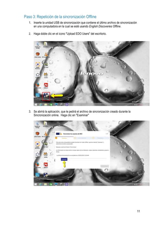 11
Paso 3: Repetición de la sincronización Offline
1. Inserte la unidad USB de sincronización que contiene el último archivo de sincronización
en una computadora en la cual se esté usando English Discoveries Offline.
2. Haga doble clic en el icono "Upload EDO Users" del escritorio.
3. Se abrirá la aplicación, que le pedirá el archivo de sincronización creado durante la
Sincronización online. Haga clic en "Examinar"
 