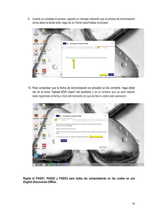 14
9. Cuando se completa el proceso, aparece un mensaje indicando que el proceso de sincronización
de los datos ha tenido éxito; haga clic en 'Cerrar' para finalizar el proceso.
10. Para comprobar que la fecha de sincronización se actualizó al día corriente, haga doble
clic en el icono "Upload EDO Users" del escritorio y en la ventana que se abre deberá
estar registrada la fecha y hora del momento en que se llevó a cabo esta operación.
Repita el PASO1, PASO2 y PASO3 para todas las computadoras en las cuales se usa
English Discoveries Offline.
 
