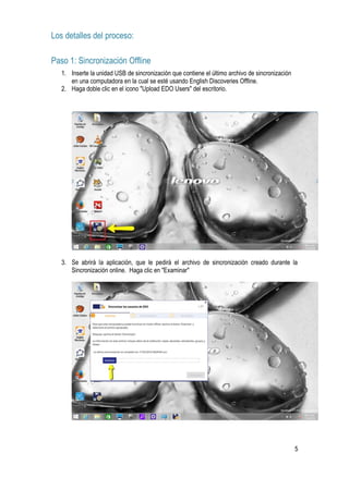 5
Los detalles del proceso:
Paso 1: Sincronización Offline
1. Inserte la unidad USB de sincronización que contiene el último archivo de sincronización
en una computadora en la cual se esté usando English Discoveries Offline.
2. Haga doble clic en el icono "Upload EDO Users" del escritorio.
3. Se abrirá la aplicación, que le pedirá el archivo de sincronización creado durante la
Sincronización online. Haga clic en "Examinar"
 