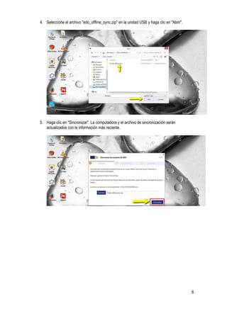 6
4. Seleccione el archivo "edo_offline_sync.zip" en la unidad USB y haga clic en "Abrir".
5. Haga clic en "Sincronizar". La computadora y el archivo de sincronización serán
actualizados con la información más reciente.
 