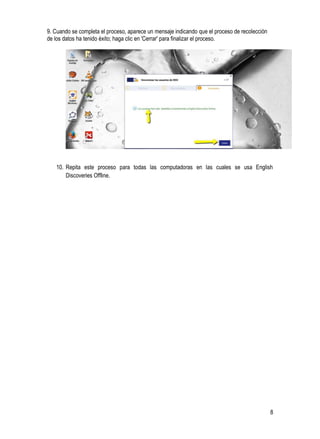 8
9. Cuando se completa el proceso, aparece un mensaje indicando que el proceso de recolección
de los datos ha tenido éxito; haga clic en 'Cerrar' para finalizar el proceso.
10. Repita este proceso para todas las computadoras en las cuales se usa English
Discoveries Offline.
 