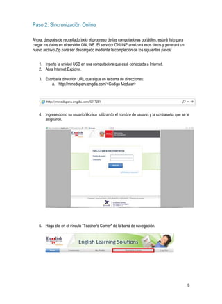 9
Paso 2: Sincronización Online
Ahora, después de recopilado todo el progreso de las computadoras portátiles, estará listo para
cargar los datos en el servidor ONLINE. El servidor ONLINE analizará esos datos y generará un
nuevo archivo Zip para ser descargado mediante la compleción de los siguientes pasos:
1. Inserte la unidad USB en una computadora que esté conectada a Internet.
2. Abra Internet Explorer.
3. Escriba la dirección URL que sigue en la barra de direcciones:
a. http://mineduperu.engdis.com/<Codigo Modular>
4. Ingrese como su usuario técnico utilizando el nombre de usuario y la contraseña que se le
asignaron.
5. Haga clic en el vínculo "Teacher's Corner" de la barra de navegación.
 