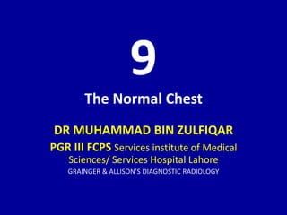 9
The Normal Chest
DR MUHAMMAD BIN ZULFIQAR
PGR III FCPS Services institute of Medical
Sciences/ Services Hospital Lahore
GRAINGER & ALLISON’S DIAGNOSTIC RADIOLOGY
 