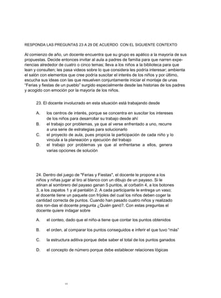 RESPONDA LAS PREGUNTAS 23 A 29 DE ACUERDO CON EL SIGUIENTE CONTEXTO
Al comienzo de año, un docente encuentra que su grupo es apático a la mayoría de sus
propuestas. Decide entonces invitar al aula a padres de familia para que narren expe-
riencias alrededor de cuatro o cinco temas; lleva a los niños a la biblioteca para que
lean y consulten; les pasa videos sobre lo que considera les podría interesar; ambienta
el salón con elementos que cree podría suscitar el interés de los niños y por último,
escucha sus ideas con las que resuelven conjuntamente iniciar el montaje de unas
“Ferias y fiestas de un pueblo” surgido especialmente desde las historias de los padres
y acogido con emoción por la mayoría de los niños.
23. El docente involucrado en esta situación está trabajando desde
A. los centros de interés, porque se concentra en suscitar los intereses
de los niños para desarrollar su trabajo desde ahí
B. el trabajo por problemas, ya que al verse enfrentado a uno, recurre
a una serie de estrategias para solucionarlo
C. el proyecto de aula, pues propicia la participación de cada niño y lo
vincula a la planeación y ejecución del trabajo
D. el trabajo por problemas ya que al enfrentarse a ellos, genera
varias opciones de solución
24. Dentro del juego de "Ferias y Fiestas", el docente le propone a los
niños y niñas jugar al tiro al blanco con un dibujo de un payaso. Si le
atinan al sombrero del payaso ganan 5 puntos, al corbatín 4, a los botones
3, a los zapatos 1 y al pantalón 2. A cada participante le entrega un vaso;
el docente tiene un paquete con fríjoles del cual los niños deben coger la
cantidad correcta de puntos. Cuando han pasado cuatro niños y realizado
dos ron-das el docente pregunta ¿Quién ganó?. Con estas preguntas el
docente quiere indagar sobre
A. el conteo, dado que el niño-a tiene que contar los puntos obtenidos
B. el orden, al comparar los puntos conseguidos e inferir el que tuvo “más”
C. la estructura aditiva porque debe saber el total de los puntos ganados
D. el concepto de número porque debe establecer relaciones lógicas
11
 