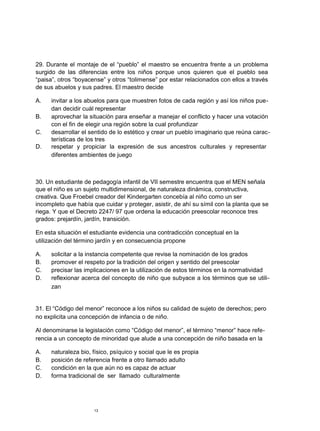 29. Durante el montaje de el “pueblo” el maestro se encuentra frente a un problema
surgido de las diferencias entre los niños porque unos quieren que el pueblo sea
“paisa”, otros “boyacense” y otros “tolimense” por estar relacionados con ellos a través
de sus abuelos y sus padres. El maestro decide
A. invitar a los abuelos para que muestren fotos de cada región y así los niños pue-
dan decidir cuál representar
B. aprovechar la situación para enseñar a manejar el conflicto y hacer una votación
con el fin de elegir una región sobre la cual profundizar
C. desarrollar el sentido de lo estético y crear un pueblo imaginario que reúna carac-
terísticas de los tres
D. respetar y propiciar la expresión de sus ancestros culturales y representar
diferentes ambientes de juego
30. Un estudiante de pedagogía infantil de VII semestre encuentra que el MEN señala
que el niño es un sujeto multidimensional, de naturaleza dinámica, constructiva,
creativa. Que Froebel creador del Kindergarten concebía al niño como un ser
incompleto que había que cuidar y proteger, asistir, de ahí su símil con la planta que se
riega. Y que el Decreto 2247/ 97 que ordena la educación preescolar reconoce tres
grados: prejardín, jardín, transición.
En esta situación el estudiante evidencia una contradicción conceptual en la
utilización del término jardín y en consecuencia propone
A. solicitar a la instancia competente que revise la nominación de los grados
B. promover el respeto por la tradición del origen y sentido del preescolar
C. precisar las implicaciones en la utilización de estos términos en la normatividad
D. reflexionar acerca del concepto de niño que subyace a los términos que se utili-
zan
31. El “Código del menor” reconoce a los niños su calidad de sujeto de derechos; pero
no explicita una concepción de infancia o de niño.
Al denominarse la legislación como “Código del menor”, el término “menor” hace refe-
rencia a un concepto de minoridad que alude a una concepción de niño basada en la
A. naturaleza bio, físico, psíquico y social que le es propia
B. posición de referencia frente a otro llamado adulto
C. condición en la que aún no es capaz de actuar
D. forma tradicional de ser llamado culturalmente
13
 