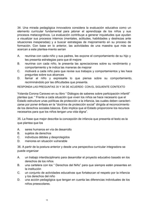 34. Una mirada pedagógica innovadora considera la evaluación educativa como un
elemento curricular fundamental para jalonar el aprendizaje de los niños y sus
procesos metacognitivos. La evaluación contribuye a generar inquietudes que ayudan
a visualizar sus procesos internos (mentales, actitudes, habilidades y destrezas ante
situaciones inesperadas) y a buscar estrategias de mejoramiento en su proceso de
formación. Con base en lo anterior, las actividades de una maestra que más se
acercan a este plantea-miento serían
A. reunirse con cada niño y sus padres, les expone el comportamiento de su hijo y
les presenta estrategias para que él mejore
B. reunirse con cada niño, le presenta las apreciaciones sobre su rendimiento y
comportamiento y le indica las maneras de mejorar
C. motivará a cada niño para que revise sus trabajos y comportamientos y les hace
preguntas sobre sus alcances
D. llamar al niño y expresarle lo que piensa sobre su comportamiento,
recriminándolo por las dificultades que presenta.
RESPONDA LAS PREGUNTAS 35 Y 36 DE ACUERDO CON EL SIGUIENTE CONTEXTO
Yolanda Corona Caraveo en su libro “ Diálogos de saberes sobre participación infantil”
plantea que: “ Frente a cada situación que viven los niños se hace necesario que el
Estado estructure unas políticas de protección a la infancia, las cuales deben caracteri-
zarse por poner énfasis en la “doctrina de protección social” dirigida al reconocimiento
de los derechos sociales básicos. Esto implica que el Estado proporcione los recursos
necesarios para que los niños tengan una vida digna”.
35. La frase que mejor describe la concepción de infancia que presenta el texto es la
que plantea que los
A. seres humanos en vía de desarrollo
B. sujetos de derechos
C. individuos débiles y desprotegidos
D. menores en situación vulnerable
36. A partir de la postura anterior y desde una perspectiva curricular integradora se
puede organizar
A. un trabajo interdisciplinario para desarrollar el proyecto educativo basado en los
derechos de los niños
B. una cartelera con los “ Derechos del Niño” para que siempre estén presentes en
la institución
C. un conjunto de actividades educativas que fortalezcan el respeto por la infancia
y los derechos del niño
D. una acción pedagógica que tengan en cuenta las diferencias individuales de los
niños preescolares.
15
 