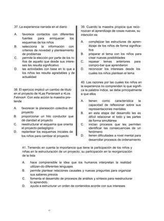 37. La experiencia narrada en el diario
A. favorece contactos con diferentes
fuentes para enriquecer los
esquemas de los niños
B. selecciona la información con
criterios de novedad y planteamiento
de problemas
C. permite la elección por parte de los ni-
ños de aquello que desde sus intere-
ses les resulta significativo
D. las actividades con base en lo que a
los niños les resulta agradables y de
actualidad
38. El ejercicio implicó un cambio de título
en el proyecto de ¤Las Panteras¤ a ¤Los
Felinos¤. Con esta acción la maestra pre-
tende
A. favorecer la planeación colectiva del
proyecto
B. proporcionar un hilo conductor que
dé claridad al proyecto
C. reestructurar el esquema que orienta
el proyecto pedagógico
D. replantear los esquemas iniciales de
los niños para cambiar el proyecto
39. Cuando la maestra propicia que reco-
nozcan el aprendizaje de cosas nuevas, su
intención es
A. complejizar las estructuras de apren-
dizaje de los niños de forma significa-
tiva
B. preparar el tema con los niños para
crear nuevas posibilidades
C. repasar temas anteriores para
compro-bar que aprendieron
D. reconocer los intereses desde los
cuales los niños plantean el tema
40. Las razones por las cuales los niños en
la experiencia no comprenden lo que signifi-
ca la palabra índice, se debe principalmente
a que ellos
A. tienen como característica la
capacidad de reflexionar sobre sus
representaciones mentales
B. en esta etapa del desarrollo les es
difícil relacionar el todo y las partes
de forma simultánea
C. inician procesos que les permiten
identificar las consecuencias de un
fenómeno
D. tienen dificultades a nivel mental para
desarrollar procesos de ordenamiento
41. Teniendo en cuenta la importancia que tiene la participación de los niños y
niñas en la estructuración de un proyecto, su participación en la reorganización
de la lista
A. hace comprensible la idea que los humanos interpretan la realidad
utilizan-do diferentes lenguajes
B. permite plantear relaciones causales y nuevas preguntas para organizar
sus saberes previos
C. fomenta el desarrollo de procesos de análisis y síntesis para reestructurar
lo aprendido.
D. ayuda a estructurar un orden de contenidos acorde con sus intereses
17
 