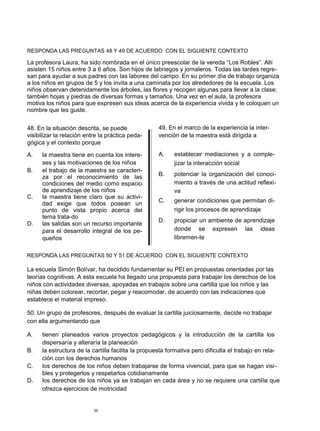 RESPONDA LAS PREGUNTAS 48 Y 49 DE ACUERDO CON EL SIGUIENTE CONTEXTO
La profesora Laura, ha sido nombrada en el único preescolar de la vereda “Los Robles”. Allí
asisten 15 niños entre 3 a 6 años. Son hijos de labriegos y jornaleros. Todas las tardes regre-
san para ayudar a sus padres con las labores del campo. En su primer día de trabajo organiza
a los niños en grupos de 5 y los invita a una caminata por los alrededores de la escuela. Los
niños observan detenidamente los árboles, las flores y recogen algunas para llevar a la clase;
también hojas y piedras de diversas formas y tamaños. Una vez en el aula, la profesora
motiva los niños para que expresen sus ideas acerca de la experiencia vivida y le coloquen un
nombre que les guste.
48. En la situación descrita, se puede
visibilizar la relación entre la práctica peda-
gógica y el contexto porque
A. la maestra tiene en cuenta los intere-
ses y las motivaciones de los niños
B. el trabajo de la maestra se caracteri-
za por el reconocimiento de las
condiciones del medio como espacio
de aprendizaje de los niños
C. la maestra tiene claro que su activi-
dad exige que todos posean un
punto de vista propio acerca del
tema trata-do
D. las salidas son un recurso importante
para el desarrollo integral de los pe-
queños
49. En el marco de la experiencia la inter-
vención de la maestra está dirigida a
A. establecer mediaciones y a comple-
jizar la interacción social
B. potenciar la organización del conoci-
miento a través de una actitud reflexi-
va
C. generar condiciones que permitan di-
rigir los procesos de aprendizaje
D. propiciar un ambiente de aprendizaje
donde se expresen las ideas
libremen-te
RESPONDA LAS PREGUNTAS 50 Y 51 DE ACUERDO CON EL SIGUIENTE CONTEXTO
La escuela Simón Bolívar, ha decidido fundamentar su PEI en propuestas orientadas por las
teorías cognitivas. A esta escuela ha llegado una propuesta para trabajar los derechos de los
niños con actividades diversas, apoyadas en trabajos sobre una cartilla que los niños y las
niñas deben colorear, recortar, pegar y reacomodar, de acuerdo con las indicaciones que
establece el material impreso.
50. Un grupo de profesores, después de evaluar la cartilla juiciosamente, decide no trabajar
con ella argumentando que
A. tienen planeados varios proyectos pedagógicos y la introducción de la cartilla los
dispersaría y alteraría la planeación
B. la estructura de la cartilla facilita la propuesta formativa pero dificulta el trabajo en rela-
ción con los derechos humanos
C. los derechos de los niños deben trabajarse de forma vivencial, para que se hagan visi-
bles y protegerlos y respetarlos cotidianamente
D. los derechos de los niños ya se trabajan en cada área y no se requiere una cartilla que
ofrezca ejercicios de motricidad
20
 