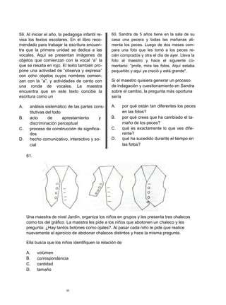 59. Al iniciar el año, la pedagoga infantil re-
visa los textos escolares. En el libro reco-
mendado para trabajar la escritura encuen-
tra que la primera unidad se dedica a las
vocales. Aquí se presentan imágenes de
objetos que comienzan con la vocal “a” la
que se resalta en rojo. El texto también pro-
pone una actividad de “observa y expresa”
con ocho objetos cuyos nombres comien-
zan con la ”a”, y actividades de canto con
una ronda de vocales. La maestra
encuentra que en este texto concibe la
escritura como un
A. análisis sistemático de las partes cons-
titutivas del todo
B. acto de aprestamiento y
discriminación perceptual
C. proceso de construcción de significa-
dos
D. hecho comunicativo, interactivo y so-
cial
61.
60. Sandra de 5 años tiene en la sala de su
casa una pecera y todas las mañanas ali-
menta los peces. Luego de dos meses com-
para una foto que les tomó a los peces re-
cién comprados y otra el día de ayer. Lleva la
foto al maestro y hace el siguiente co-
mentario: "profe, mira las fotos. Aquí estaba
pequeñito y aquí ya creció y está grande".
Si el maestro quisiera generar un proceso
de indagación y cuestionamiento en Sandra
sobre el cambio, la pregunta más oportuna
sería
A. por qué están tan diferentes los peces
en las fotos?
B. por qué crees que ha cambiado el ta-
maño de los peces?
C. qué es exactamente lo que ves dife-
rente?
D. qué ha sucedido durante el tiempo en
las fotos?
Una maestra de nivel Jardín, organiza los niños en grupos y les presenta tres chalecos
como los del gráfico. La maestra les pide a los niños que abotonen un chaleco y les
pregunta: ¿Hay tantos botones como ojales?. Al pasar cada niño le pide que realice
nuevamente el ejercicio de abotonar chalecos distintos y hace la misma pregunta.
Ella busca que los niños identifiquen la relación de
A. volúmen
B. correspondencia
C. cantidad
D. tamaño
23
 