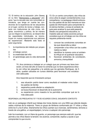 72. El teórico de la educación John Dewey
en su libro “Democracia y educación” pro-
pone “que la escuela sea una comunidad en
miniatura, que tenga en cuenta las con-
diciones de la experiencia de los educandos
en el lugar; centros de recreo y trabajo, con-
tacto con instituciones de vida cívica, reli-
giosa, económica y política, de tal manera
que se integre la experiencia, se desarro-llen
las capacidades individuales, se recons-
truyan en nuevas experiencias sus patrones
de experiencias”. Mediante este texto el
autor argumenta
1. la importancia del método por proyec-
tos
2. el trabajo común
3. la creatividad del niño
4. el aprendizaje para la vida democráti-
ca
73. En un centro comunitario, dos niños de
cinco años le pegan constantemente a sus
compañeros. La pedagoga infantil entrevis-
ta a los padres de los dos menores en bús-
queda de información para comprender la
di-námica familiar y revisa el contexto de
aula para analizar lo que está pasando.
Desde una perspectiva educativa, la
maestra opta por estas acciones porque
considera que en el trabajo con los niños se
requiere preferente-mente
1. conocer las condiciones concretas en
las que desarrolla su labor
2. comprender a los niños con los cuales
realiza su labor
3. identificar la manera como el ambien-
te influye en el quehacer educativo
4. favorecer ambientes de conciliación,
armonía y tranquilidad
74. Ana comienza a trabajar en un colegio que por primera vez tiene tran-
sición; al inicio del año el rector le comenta que no tiene experiencia direc-
ta con niños tan pequeños y le solicita que los gemelos Rodríguez, de 5
años, queden ubicados en cursos distintos para favorecer una socializa-
ción adecuada.
Ana responde que es innecesario porque
1. esa situación podría tener como resultado el malestar entre todos
los padres de familia
2. separarlos puede afectar su adaptación
3. se busca favorecer el desarrollo de la autonomía
4. su experiencia como maestra le ha permitido comprobar qué es lo
más adecuado
RESPONDA LAS PREGUNTAS 75 Y 76 DE ACUERDO CON EL SIGUIENTE CONTEXTO
Iván es un pedagogo infantil que trabaja dos horas diarias con una ONG que atiende despla-
zados víctimas de la violencia. Tiene un grupo de titiriteros conformado por 17 niños y niñas
entre los 5 y los 8 años. Diariamente los niños cuentan sus vivencias, sentimientos, temores a
través de una gallina, un espantapájaro, la luna o cualquier otro personaje.
Iván ha inventado, con un títere de guante, un personaje que siempre está ahí; que les
permite a los niños liberar la tensión; los acaricia, comprende, explica y ayuda a que
comprendan lo que ocurre.
27
 