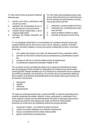75. Iván creó el títere de guante fundamen-
talmente para
1. ayudar a los niños a estructurar cada
una de sus obras
2. satisfacer las necesidades de los ni-
ños de escucha y reconocimiento
3. mostrar formas relacionales y comu-
nicativas adecuadas
4. participar del trabajo propuesto por
los niños
76. Iván utiliza esta estrategia porque sabe
que en estas situaciones es importante que
el niño exprese sus sentimientos y emocio-
nes ya que esto le permite
1. interpretar su propio estado de ánimo
2. interesarse por manifestaciones afec-
tivas de otros
3. aliviar de alguna manera su dolor
4. entender la situación de otra forma
77. Un pedagogo infantil tiene un conversatorio con auxiliares del jardín acerca de
cuidados básicos de los niños como comer, dormir, asearse y vestirse. El sentido
educativo de estos cuidados, en tanto promueven el desarrollo humano, se encuen-
tra en que
1. son medios de contacto y por tanto, de estimulación física y expresión verbal
2. permiten al niño tomar conciencia de sus sensaciones y posibilidades corpora-
les
3. proveen al niño de un número indeterminado de experiencias
4. su satisfacción proporciona bienestar integral al niño
78. La primera acción de trabajo de práctica de un grupo de estudiantes de último
año de pedagogía infantil consistió en diagnosticar el contexto sociocultural institu-
cional del jardín. Margot señalaba que es a través de la comprensión de los contextos
que el PEI se actualiza y se reconstruye. En el marco de una comprensión sistémica
de la realidad, la docente de acompañamiento de la práctica indica que la lectura ha
de hacerse a través de la
1. descripción
2. relación
3. inferencia
4. argumentación
79. Ingrid es nombrada directora de un jardín del ICBF; su ideal es administrar favo-
reciendo ambientes de análisis, reflexión, crítica, participación y creatividad. El di-
rector regional, inquieto con los planteamientos de Ingrid, la interroga acerca de los
principios que propone. Ella asegura que estas condiciones institucionales
favorecen la construcción de ciudadanos autónomos porque permiten
1. reconocer en todos su condición de seres humanos
2. cultivar una actitud dialógica en la relación interpersonal
3. buscar concertadamente las metas institucionales
4. generar sentimientos de pertenencia
28
 