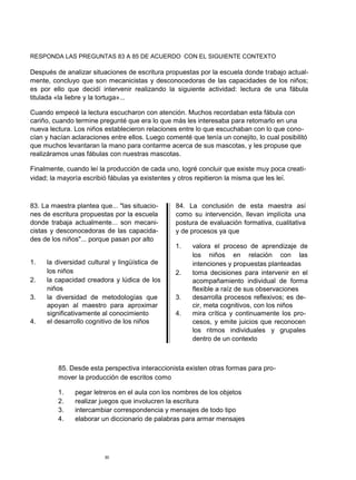 RESPONDA LAS PREGUNTAS 83 A 85 DE ACUERDO CON EL SIGUIENTE CONTEXTO
Después de analizar situaciones de escritura propuestas por la escuela donde trabajo actual-
mente, concluyo que son mecanicistas y desconocedoras de las capacidades de los niños;
es por ello que decidí intervenir realizando la siguiente actividad: lectura de una fábula
titulada «la liebre y la tortuga»...
Cuando empecé la lectura escucharon con atención. Muchos recordaban esta fábula con
cariño, cuando termine pregunté que era lo que más les interesaba para retomarlo en una
nueva lectura. Los niños establecieron relaciones entre lo que escuchaban con lo que cono-
cían y hacían aclaraciones entre ellos. Luego comenté que tenía un conejito, lo cual posibilitó
que muchos levantaran la mano para contarme acerca de sus mascotas, y les propuse que
realizáramos unas fábulas con nuestras mascotas.
Finalmente, cuando leí la producción de cada uno, logré concluir que existe muy poca creati-
vidad; la mayoría escribió fábulas ya existentes y otros repitieron la misma que les leí.
83. La maestra plantea que... "las situacio-
nes de escritura propuestas por la escuela
donde trabaja actualmente... son mecani-
cistas y desconocedoras de las capacida-
des de los niños"... porque pasan por alto
1. la diversidad cultural y lingüística de
los niños
2. la capacidad creadora y lúdica de los
niños
3. la diversidad de metodologías que
apoyan al maestro para aproximar
significativamente al conocimiento
4. el desarrollo cognitivo de los niños
84. La conclusión de esta maestra así
como su intervención, llevan implícita una
postura de evaluación formativa, cualitativa
y de procesos ya que
1. valora el proceso de aprendizaje de
los niños en relación con las
intenciones y propuestas planteadas
2. toma decisiones para intervenir en el
acompañamiento individual de forma
flexible a raíz de sus observaciones
3. desarrolla procesos reflexivos; es de-
cir, meta cognitivos, con los niños
4. mira crítica y continuamente los pro-
cesos, y emite juicios que reconocen
los ritmos individuales y grupales
dentro de un contexto
85. Desde esta perspectiva interaccionista existen otras formas para pro-
mover la producción de escritos como
1. pegar letreros en el aula con los nombres de los objetos
2. realizar juegos que involucren la escritura
3. intercambiar correspondencia y mensajes de todo tipo
4. elaborar un diccionario de palabras para armar mensajes
30
 