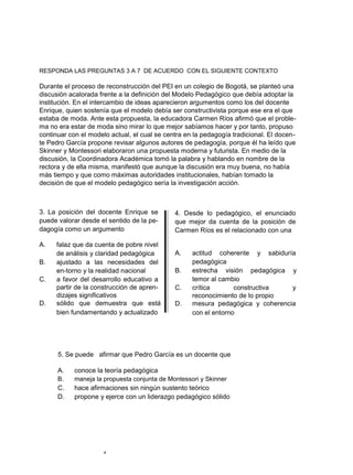 RESPONDA LAS PREGUNTAS 3 A 7 DE ACUERDO CON EL SIGUIENTE CONTEXTO
Durante el proceso de reconstrucción del PEI en un colegio de Bogotá, se planteó una
discusión acalorada frente a la definición del Modelo Pedagógico que debía adoptar la
institución. En el intercambio de ideas aparecieron argumentos como los del docente
Enrique, quien sostenía que el modelo debía ser constructivista porque ese era el que
estaba de moda. Ante esta propuesta, la educadora Carmen Ríos afirmó que el proble-
ma no era estar de moda sino mirar lo que mejor sabíamos hacer y por tanto, propuso
continuar con el modelo actual, el cual se centra en la pedagogía tradicional. El docen-
te Pedro García propone revisar algunos autores de pedagogía, porque él ha leído que
Skinner y Montessori elaboraron una propuesta moderna y futurista. En medio de la
discusión, la Coordinadora Académica tomó la palabra y hablando en nombre de la
rectora y de ella misma, manifestó que aunque la discusión era muy buena, no había
más tiempo y que como máximas autoridades institucionales, habían tomado la
decisión de que el modelo pedagógico sería la investigación acción.
3. La posición del docente Enrique se
puede valorar desde el sentido de la pe-
dagogía como un argumento
A. falaz que da cuenta de pobre nivel
de análisis y claridad pedagógica
B. ajustado a las necesidades del
en-torno y la realidad nacional
C. a favor del desarrollo educativo a
partir de la construcción de apren-
dizajes significativos
D. sólido que demuestra que está
bien fundamentando y actualizado
4. Desde lo pedagógico, el enunciado
que mejor da cuenta de la posición de
Carmen Ríos es el relacionado con una
A. actitud coherente y sabiduría
pedagógica
B. estrecha visión pedagógica y
temor al cambio
C. crítica constructiva y
reconocimiento de lo propio
D. mesura pedagógica y coherencia
con el entorno
5. Se puede afirmar que Pedro García es un docente que
A. conoce la teoría pedagógica
B. maneja la propuesta conjunta de Montessori y Skinner
C. hace afirmaciones sin ningún sustento teórico
D. propone y ejerce con un liderazgo pedagógico sólido
4
 
