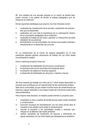 96. Una maestra de una escuela ubicada en un sector de estrato bajo
quiere vincular a los padres de familia al trabajo pedagógico que se
realiza en la institución.
De las siguientes estrategias que propone, las más indicadas serían
1. mostrarles las instalaciones de la escuela y explicarles las activida-
des que se desarrollan
2. explicarles con una nota la importancia de su participación directa
de en el proyecto pedagógico de la institución
3. mostrarles el trabajo de los niños y generar un intercambio de ideas
alrededor de sus posturas
4. familiarizarlos con las actividades de manera que puedan participar
directamente en el desarrollo del currículo
97. La construcción de la noción de espacio geográfico en el nivel
preescolar requiere generar situaciones de trabajo con los niños desde
una perspectiva integral.
Como maestro(a) propone iniciar por
1. el desarrollo de habilidades de sincronía y coordinación
2. la reconstrucción de los recorridos del transporte diario
3. la ubicación de objetos en diversos espacios
4. el desarrollo de habilidades de ubicación y relación corporal
98. Una maestra que trabaja con niños de 5 y 7 años, desea desarrollar un
proyecto que contribuya con el mejoramiento de las condiciones ambien-
tales de su comunidad, ya que existen muchos focos de contaminación por
basuras y aguas residuales y muy bajos niveles de conciencia social sobre
esta problemática.
Para mejorar esta situación, la maestra puede orientar su proyecto para
1. enseñarles a niños y padres de familia teorías sobre medio ambiente
y contaminación
2. promover procesos de sensibilización con los niños donde ellos le
muestren a los adultos como tratar la contaminación
3. vincular al proyecto a las autoridades locales y sectores que
influyen en el deterioro del medio ambiente
4. realizar campañas de recolección de basuras y eliminación de
aguas residuales con los niños hasta que desaparezca el problema
34
 