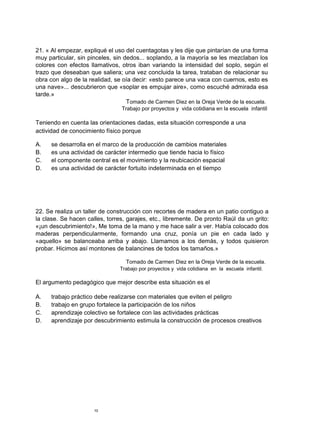 21. « Al empezar, expliqué el uso del cuentagotas y les dije que pintarían de una forma
muy particular, sin pinceles, sin dedos... soplando, a la mayoría se les mezclaban los
colores con efectos llamativos, otros iban variando la intensidad del soplo, según el
trazo que deseaban que saliera; una vez concluida la tarea, trataban de relacionar su
obra con algo de la realidad, se oía decir: «esto parece una vaca con cuernos, esto es
una nave»... descubrieron que «soplar es empujar aire», como escuché admirada esa
tarde.»
Tomado de Carmen Diez en la Oreja Verde de la escuela.
Trabajo por proyectos y vida cotidiana en la escuela infantil
Teniendo en cuenta las orientaciones dadas, esta situación corresponde a una
actividad de conocimiento físico porque
A. se desarrolla en el marco de la producción de cambios materiales
B. es una actividad de carácter intermedio que tiende hacia lo físico
C. el componente central es el movimiento y la reubicación espacial
D. es una actividad de carácter fortuito indeterminada en el tiempo
22. Se realiza un taller de construcción con recortes de madera en un patio contiguo a
la clase. Se hacen calles, torres, garajes, etc., libremente. De pronto Raúl da un grito:
«¡un descubrimiento!», Me toma de la mano y me hace salir a ver. Había colocado dos
maderas perpendicularmente, formando una cruz, ponía un pie en cada lado y
«aquello» se balanceaba arriba y abajo. Llamamos a los demás, y todos quisieron
probar. Hicimos así montones de balancines de todos los tamaños.»
Tomado de Carmen Diez en la Oreja Verde de la escuela.
Trabajo por proyectos y vida cotidiana en la escuela infantil.
El argumento pedagógico que mejor describe esta situación es el
A. trabajo práctico debe realizarse con materiales que eviten el peligro
B. trabajo en grupo fortalece la participación de los niños
C. aprendizaje colectivo se fortalece con las actividades prácticas
D. aprendizaje por descubrimiento estimula la construcción de procesos creativos
10
 