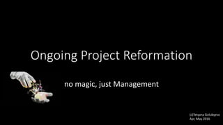 Ongoing Project Reformation
no magic, just Management
(c)Tetyana Golubyeva
Apr, May 2016
 