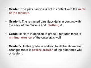 • Grade I: The pars flaccida is not in contact with the neck
of the malleus.
• Grade II: The retracted pars flaccida is in contact with
the neck of the malleus and clothing it.
• Grade III: Here in addition to grade II features there is
minimal erosion of the outer attic wall
• Grade IV: In this grade in addition to all the above said
changes there is severe erosion of the outer attic wall
or scutum.
 