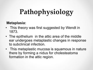 Pathophysiology
Metaplasia:
• This theory was first suggested by Wendt in
1873.
• The epithelium in the attic area of the middle
ear undergoes metaplastic changes in response
to subclinical infection.
• This metaplastic mucosa is squamous in nature
there by forming a nidus for cholesteatoma
formation in the attic region.
 