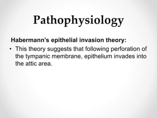 Pathophysiology
Habermann’s epithelial invasion theory:
• This theory suggests that following perforation of
the tympanic membrane, epithelium invades into
the attic area.
 