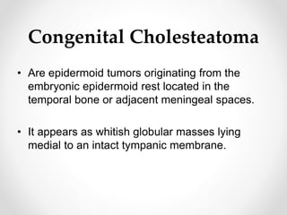 Congenital Cholesteatoma
• Are epidermoid tumors originating from the
embryonic epidermoid rest located in the
temporal bone or adjacent meningeal spaces.
• It appears as whitish globular masses lying
medial to an intact tympanic membrane.
 