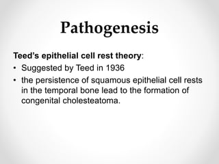 Pathogenesis
Teed’s epithelial cell rest theory:
• Suggested by Teed in 1936
• the persistence of squamous epithelial cell rests
in the temporal bone lead to the formation of
congenital cholesteatoma.
 