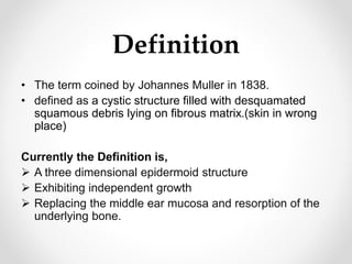 Definition
• The term coined by Johannes Muller in 1838.
• defined as a cystic structure filled with desquamated
squamous debris lying on fibrous matrix.(skin in wrong
place)
Currently the Definition is,
 A three dimensional epidermoid structure
 Exhibiting independent growth
 Replacing the middle ear mucosa and resorption of the
underlying bone.
 