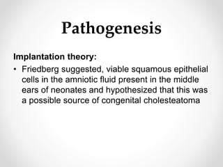 Pathogenesis
Implantation theory:
• Friedberg suggested, viable squamous epithelial
cells in the amniotic fluid present in the middle
ears of neonates and hypothesized that this was
a possible source of congenital cholesteatoma
 
