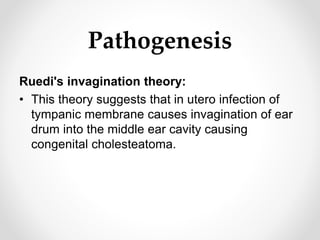 Pathogenesis
Ruedi's invagination theory:
• This theory suggests that in utero infection of
tympanic membrane causes invagination of ear
drum into the middle ear cavity causing
congenital cholesteatoma.
 