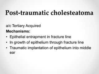 Post-traumatic cholesteatoma
a/c Tertiary Acquired
Mechanisms:
• Epithelial entrapment in fracture line
• In growth of epithelium through fracture line
• Traumatic implantation of epithelium into middle
ear
 