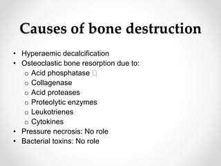 Causes of bone destruction
• Hyperaemic decalcification
• Osteoclastic bone resorption due to:
o Acid phosphatase
o Collagenase
o Acid proteases
o Proteolytic enzymes
o Leukotrienes
o Cytokines
• Pressure necrosis: No role
• Bacterial toxins: No role
 