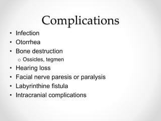 Complications
• Infection
• Otorrhea
• Bone destruction
o Ossicles, tegmen
• Hearing loss
• Facial nerve paresis or paralysis
• Labyrinthine fistula
• Intracranial complications
 