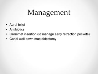 Management
• Aural toilet
• Antibiotics
• Grommet insertion (to manage early retraction pockets)
• Canal wall down mastoidectomy
 