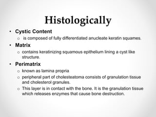 Histologically
• Cystic Content
o is composed of fully differentiated anucleate keratin squames.
• Matrix
o contains keratinizing squamous epithelium lining a cyst like
structure.
• Perimatrix
o known as lamina propria
o peripheral part of cholesteatoma consists of granulation tissue
and cholesterol granules.
o This layer is in contact with the bone. It is the granulation tissue
which releases enzymes that cause bone destruction.
 