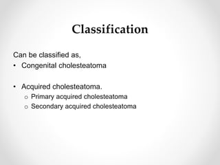 Classification
Can be classified as,
• Congenital cholesteatoma
• Acquired cholesteatoma.
o Primary acquired cholesteatoma
o Secondary acquired cholesteatoma
 