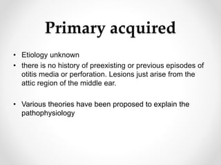 Primary acquired
• Etiology unknown
• there is no history of preexisting or previous episodes of
otitis media or perforation. Lesions just arise from the
attic region of the middle ear.
• Various theories have been proposed to explain the
pathophysiology
 