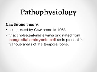 Pathophysiology
Cawthrone theory:
• suggested by Cawthrone in 1963
• that cholesteatoma always originated from
congenital embryonic cell rests present in
various areas of the temporal bone.
 