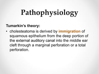 Pathophysiology
Tumarkin’s theory:
• cholesteatoma is derived by immigration of
squamous epithelium from the deep portion of
the external auditory canal into the middle ear
cleft through a marginal perforation or a total
perforation.
 