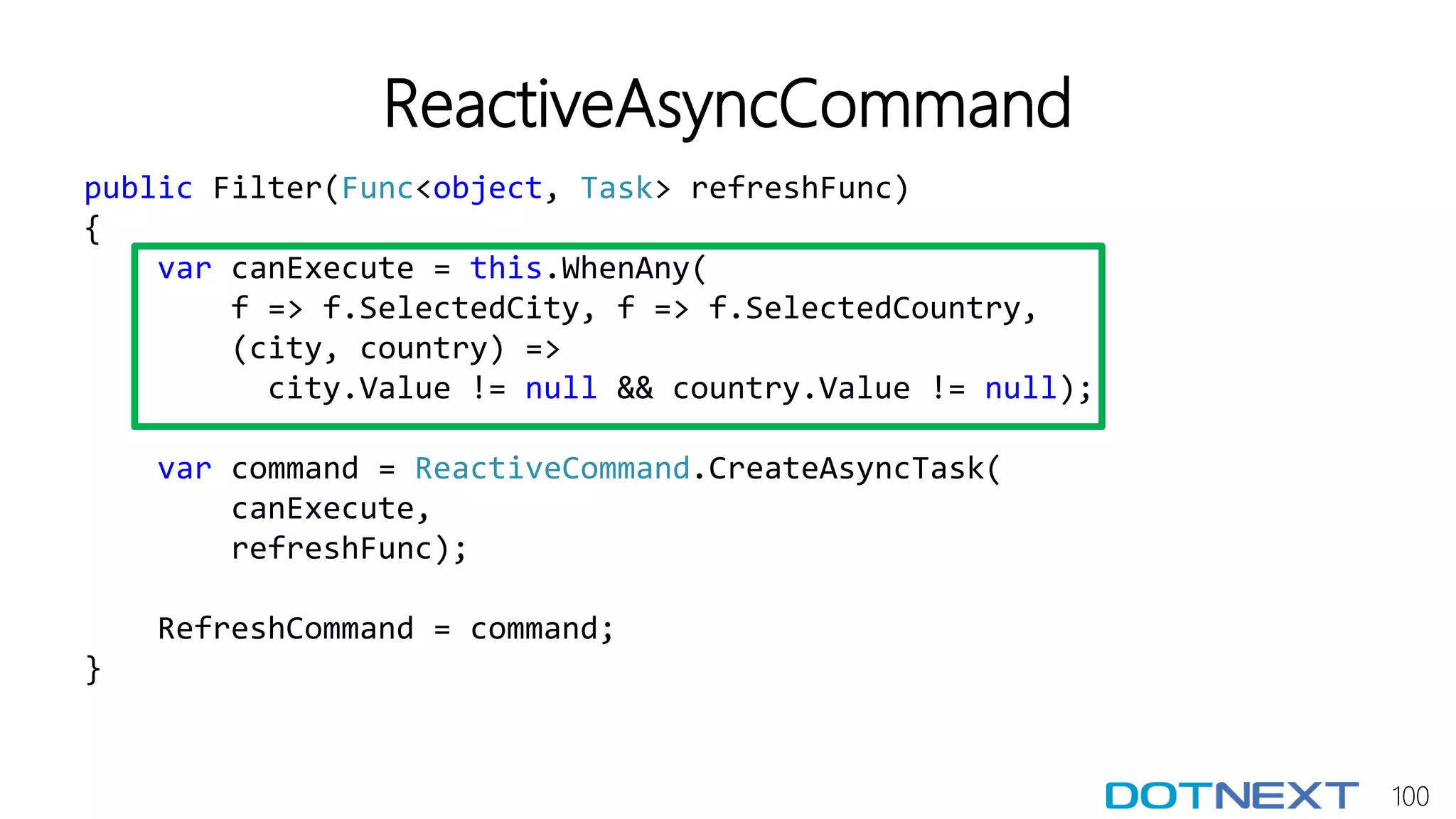 100
ReactiveAsyncCommand
public Filter(Func<object, Task> refreshFunc)
{
var canExecute = this.WhenAny(
f => f.SelectedCity, f => f.SelectedCountry,
(city, country) =>
city.Value != null && country.Value != null);
var command = ReactiveCommand.CreateAsyncTask(
canExecute,
refreshFunc);
RefreshCommand = command;
}
 