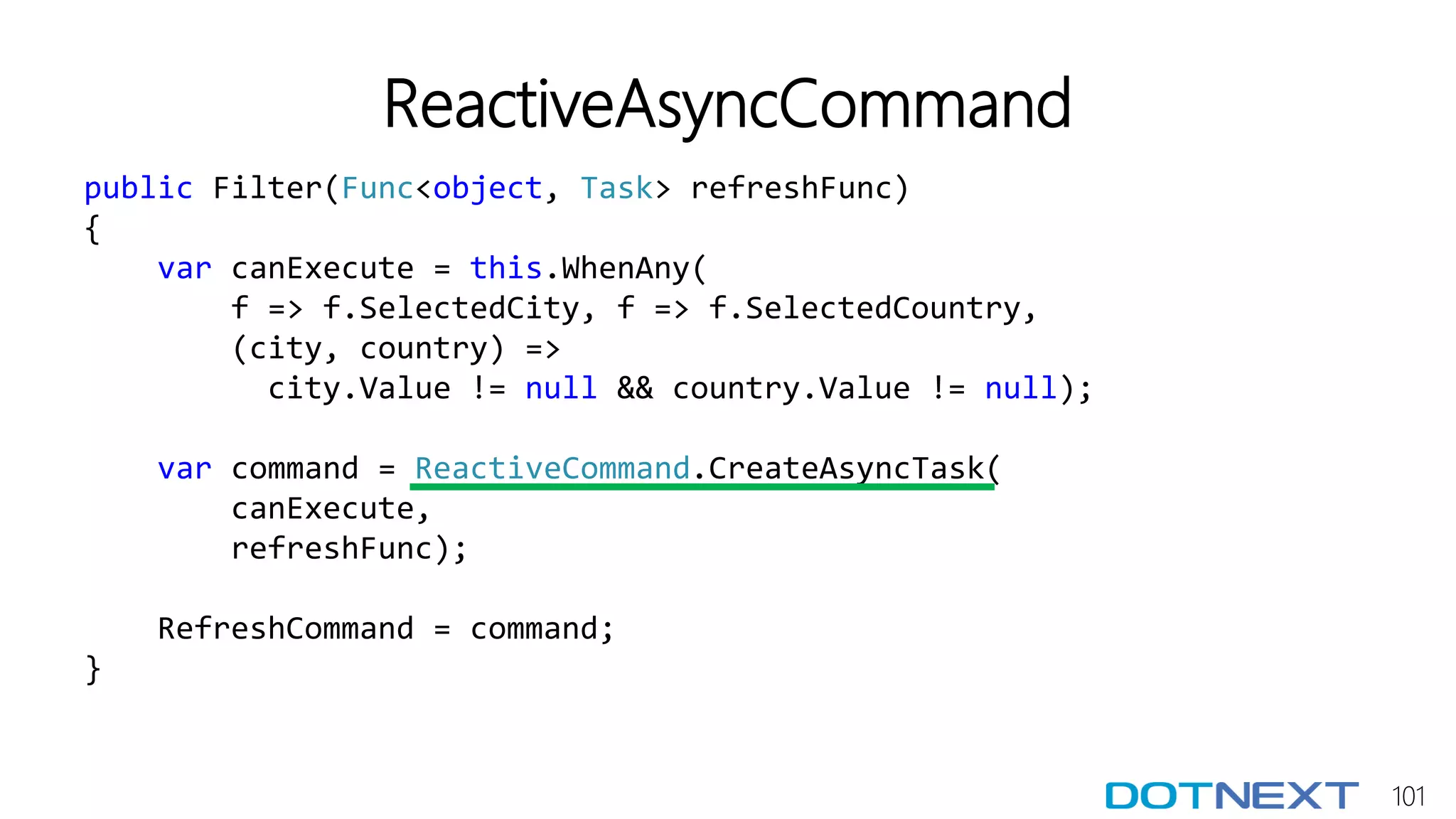 101
ReactiveAsyncCommand
public Filter(Func<object, Task> refreshFunc)
{
var canExecute = this.WhenAny(
f => f.SelectedCity, f => f.SelectedCountry,
(city, country) =>
city.Value != null && country.Value != null);
var command = ReactiveCommand.CreateAsyncTask(
canExecute,
refreshFunc);
RefreshCommand = command;
}
 