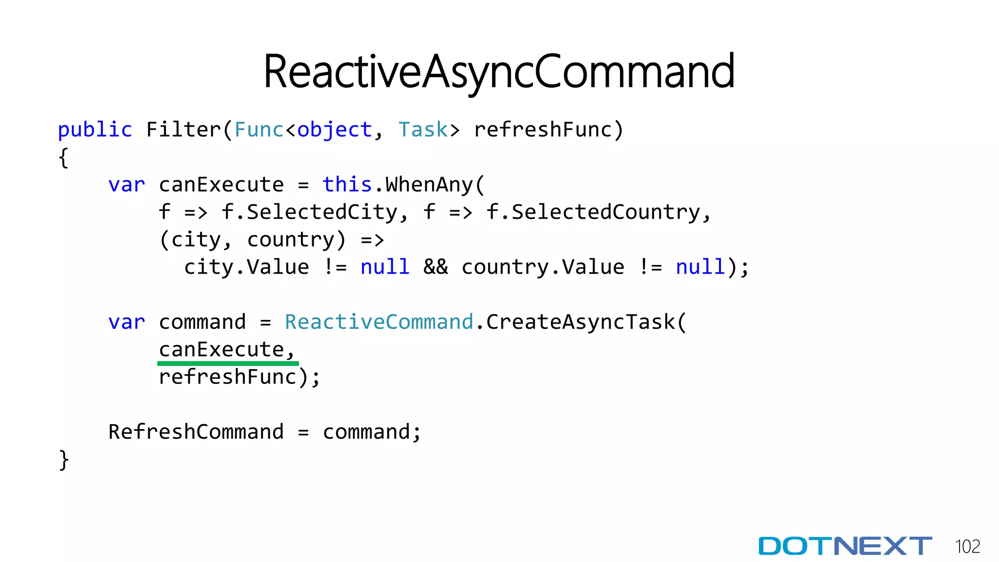 102
ReactiveAsyncCommand
public Filter(Func<object, Task> refreshFunc)
{
var canExecute = this.WhenAny(
f => f.SelectedCity, f => f.SelectedCountry,
(city, country) =>
city.Value != null && country.Value != null);
var command = ReactiveCommand.CreateAsyncTask(
canExecute,
refreshFunc);
RefreshCommand = command;
}
 