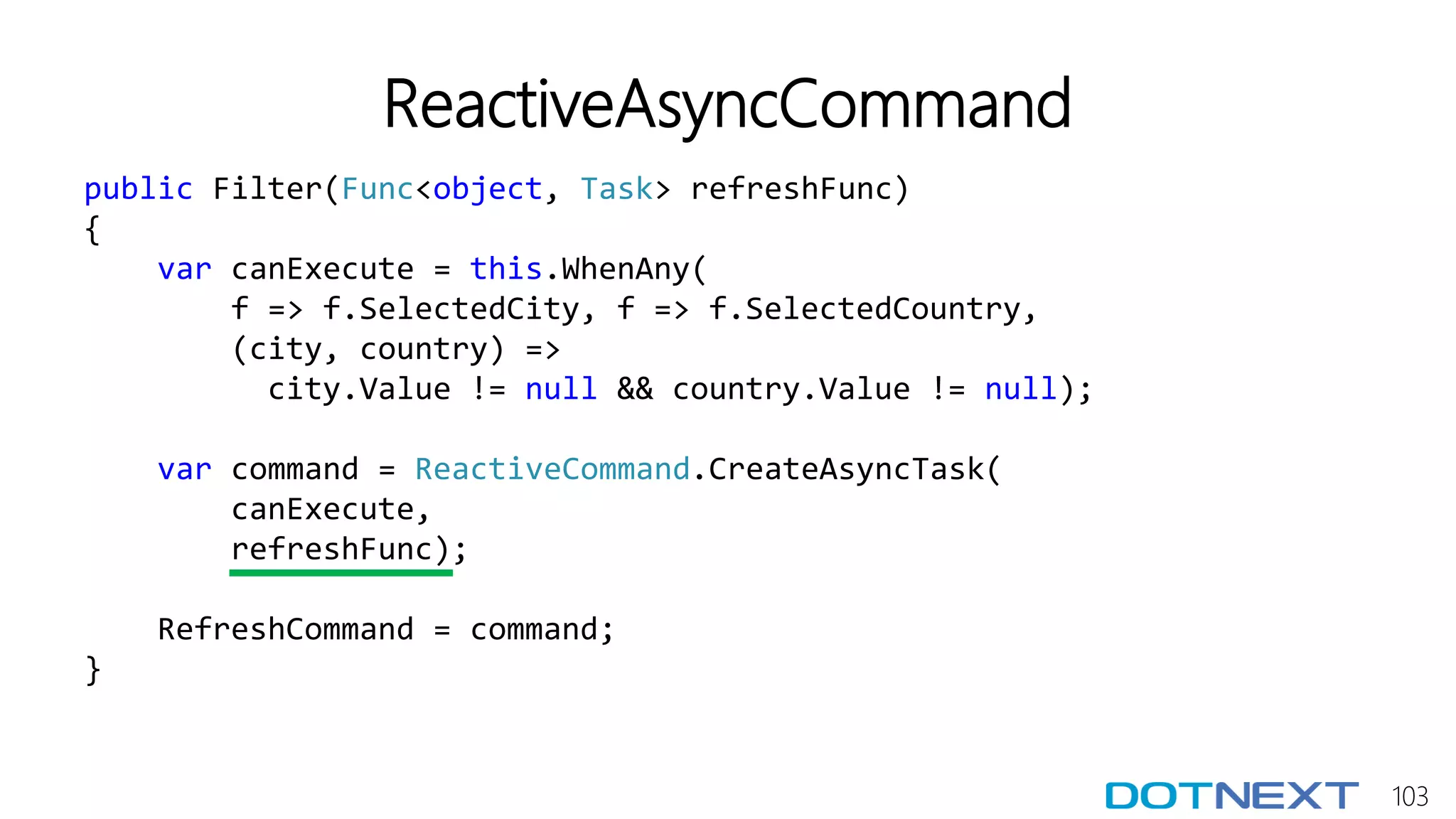 103
ReactiveAsyncCommand
public Filter(Func<object, Task> refreshFunc)
{
var canExecute = this.WhenAny(
f => f.SelectedCity, f => f.SelectedCountry,
(city, country) =>
city.Value != null && country.Value != null);
var command = ReactiveCommand.CreateAsyncTask(
canExecute,
refreshFunc);
RefreshCommand = command;
}
 