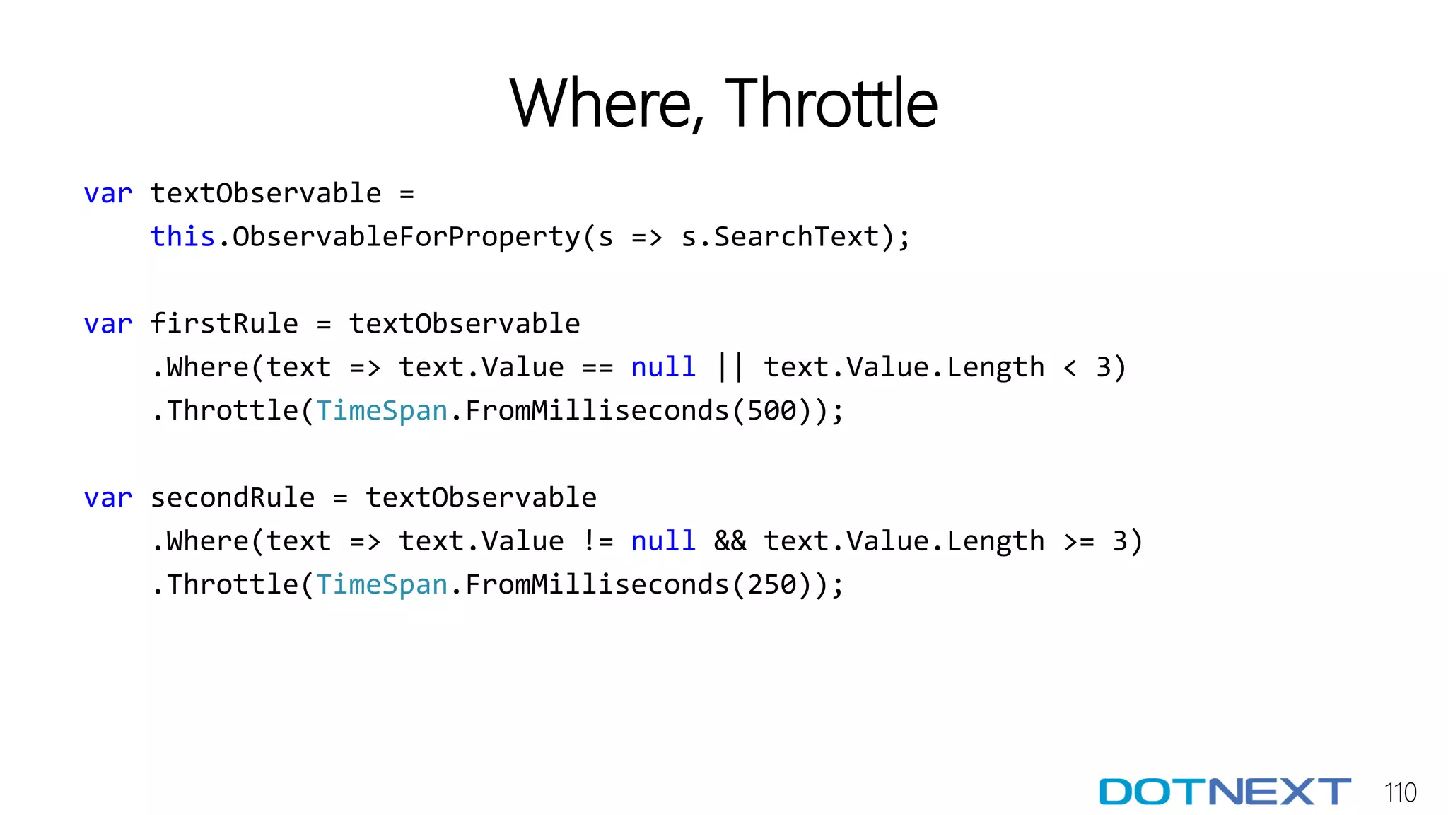 110
Where, Throttle
var textObservable =
this.ObservableForProperty(s => s.SearchText);
var firstRule = textObservable
.Where(text => text.Value == null || text.Value.Length < 3)
.Throttle(TimeSpan.FromMilliseconds(500));
var secondRule = textObservable
.Where(text => text.Value != null && text.Value.Length >= 3)
.Throttle(TimeSpan.FromMilliseconds(250));
 