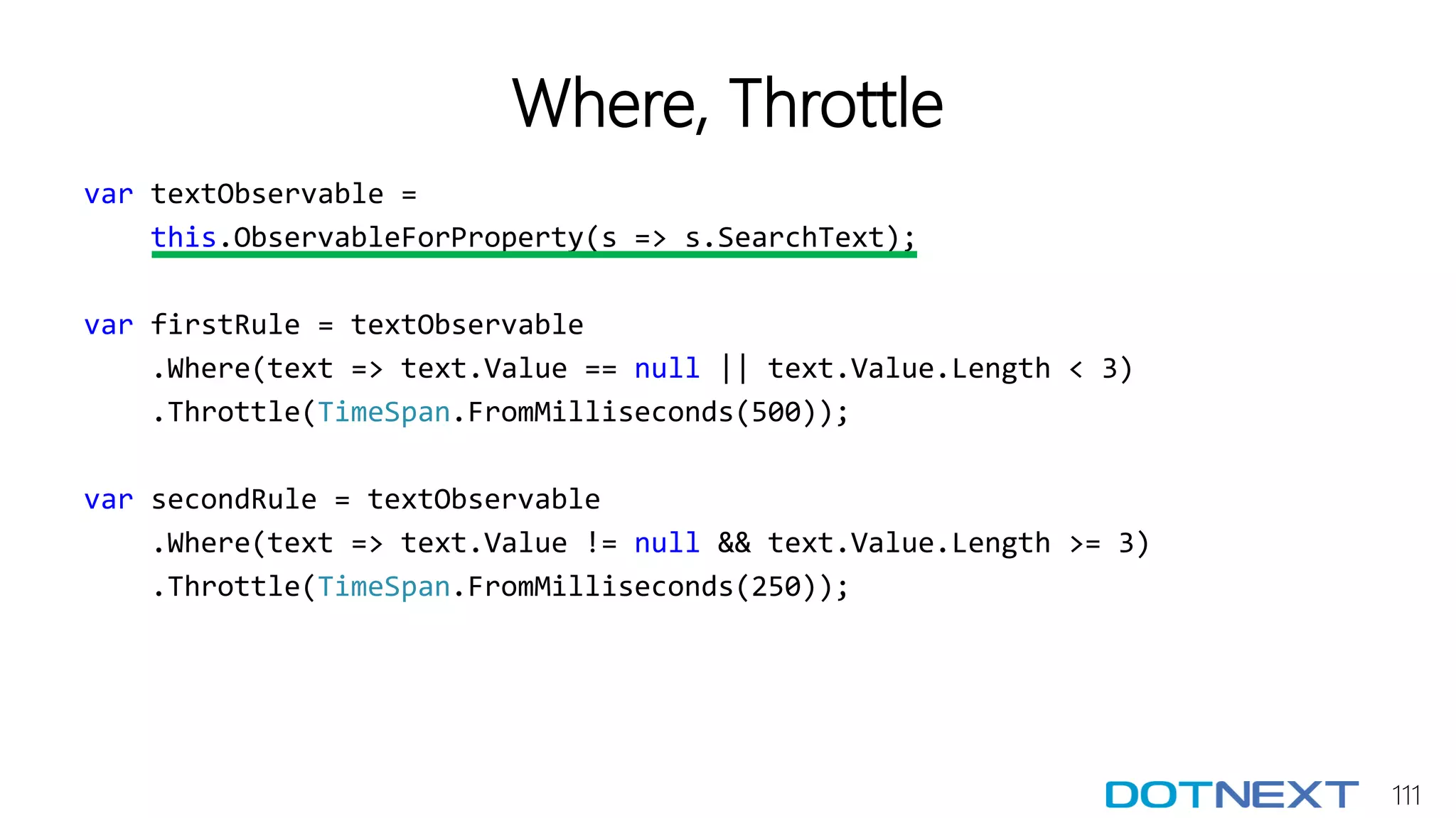 111
Where, Throttle
var textObservable =
this.ObservableForProperty(s => s.SearchText);
var firstRule = textObservable
.Where(text => text.Value == null || text.Value.Length < 3)
.Throttle(TimeSpan.FromMilliseconds(500));
var secondRule = textObservable
.Where(text => text.Value != null && text.Value.Length >= 3)
.Throttle(TimeSpan.FromMilliseconds(250));
 