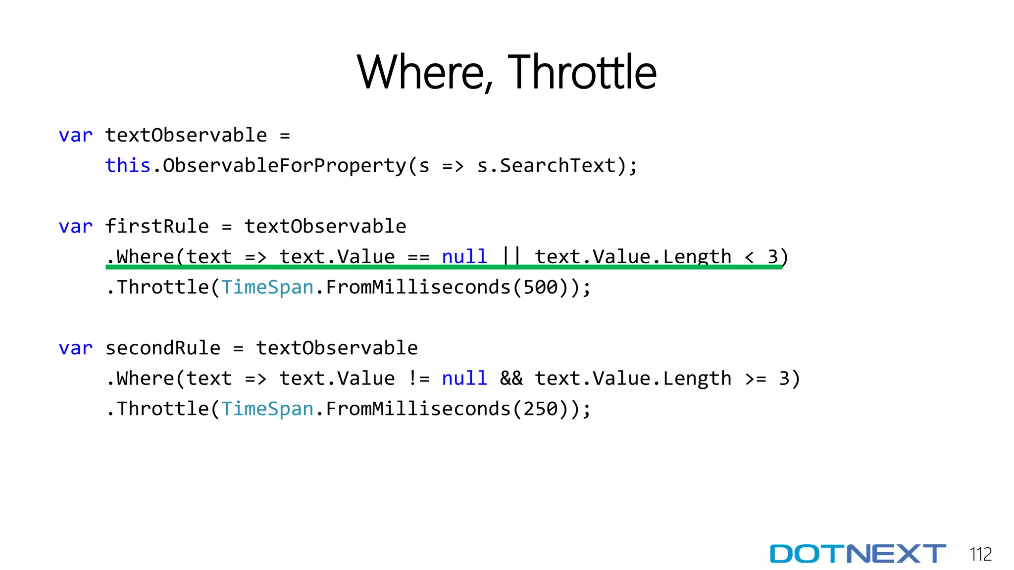 112
Where, Throttle
var textObservable =
this.ObservableForProperty(s => s.SearchText);
var firstRule = textObservable
.Where(text => text.Value == null || text.Value.Length < 3)
.Throttle(TimeSpan.FromMilliseconds(500));
var secondRule = textObservable
.Where(text => text.Value != null && text.Value.Length >= 3)
.Throttle(TimeSpan.FromMilliseconds(250));
 
