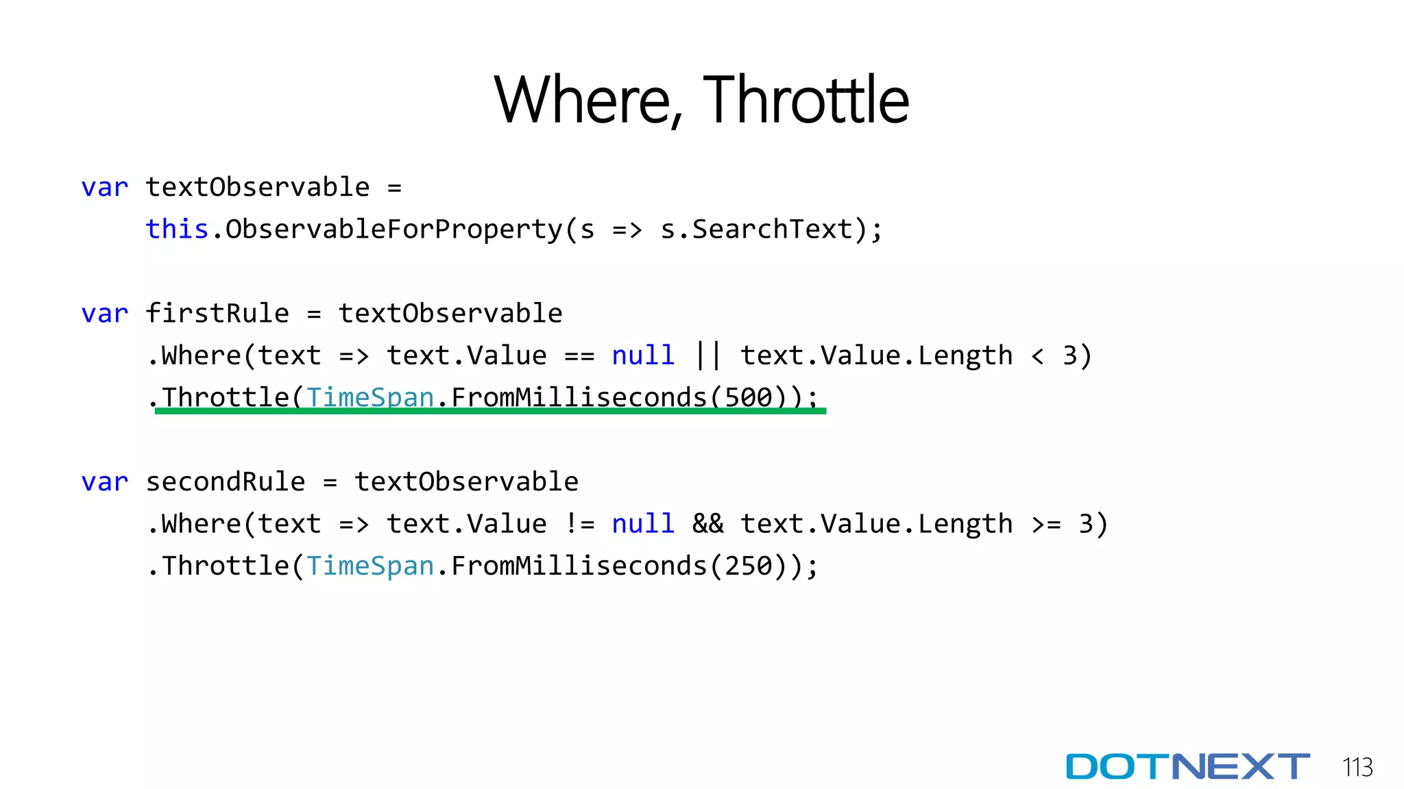 113
Where, Throttle
var textObservable =
this.ObservableForProperty(s => s.SearchText);
var firstRule = textObservable
.Where(text => text.Value == null || text.Value.Length < 3)
.Throttle(TimeSpan.FromMilliseconds(500));
var secondRule = textObservable
.Where(text => text.Value != null && text.Value.Length >= 3)
.Throttle(TimeSpan.FromMilliseconds(250));
 