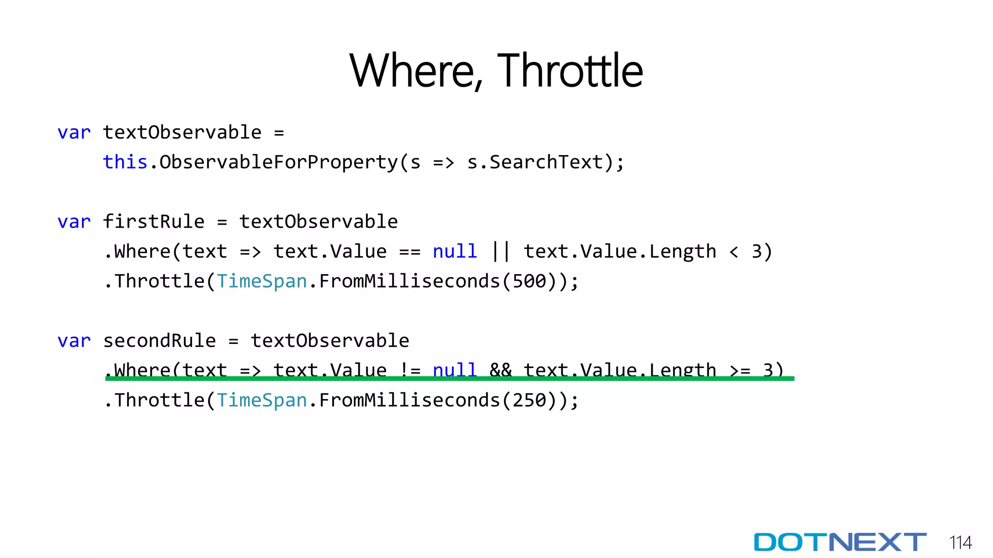 114
Where, Throttle
var textObservable =
this.ObservableForProperty(s => s.SearchText);
var firstRule = textObservable
.Where(text => text.Value == null || text.Value.Length < 3)
.Throttle(TimeSpan.FromMilliseconds(500));
var secondRule = textObservable
.Where(text => text.Value != null && text.Value.Length >= 3)
.Throttle(TimeSpan.FromMilliseconds(250));
 