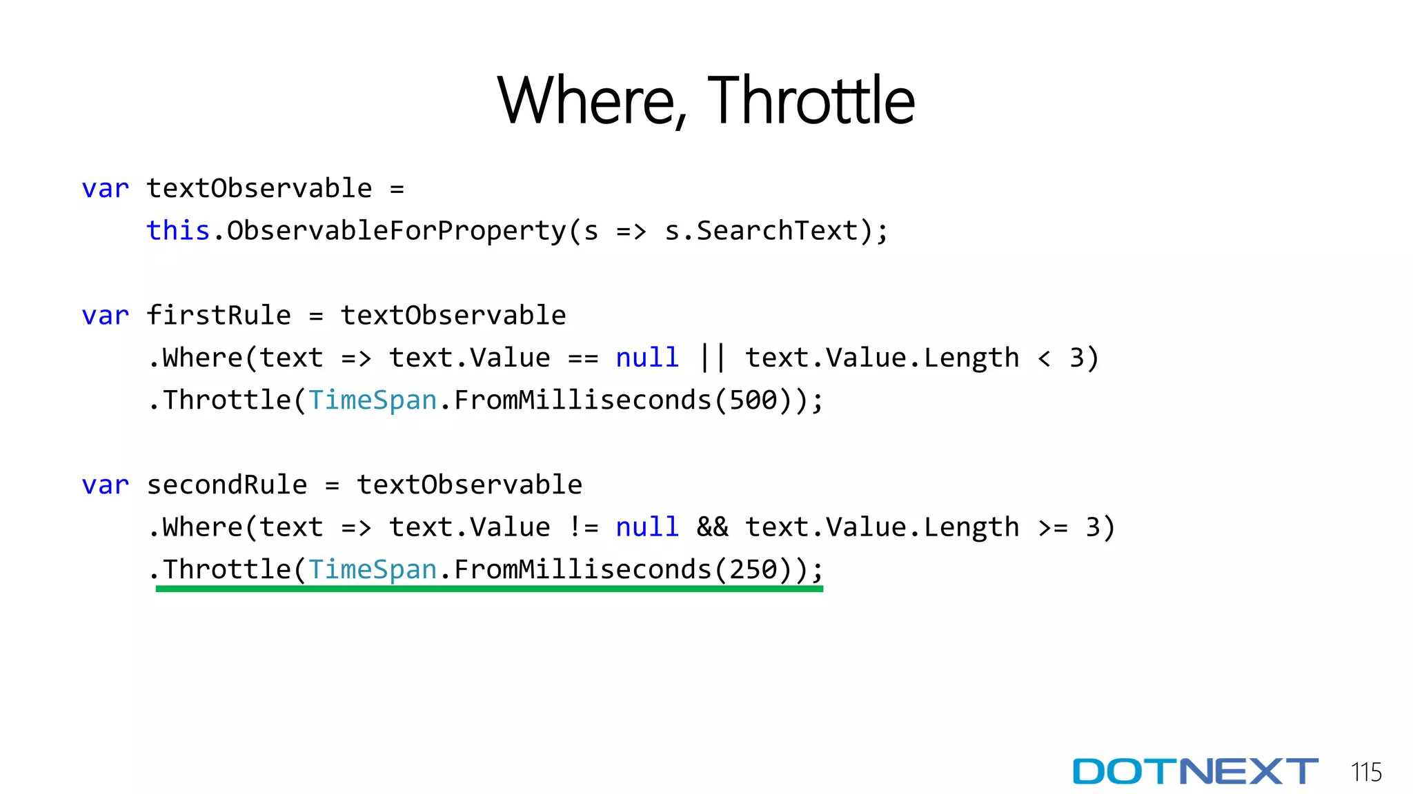 115
Where, Throttle
var textObservable =
this.ObservableForProperty(s => s.SearchText);
var firstRule = textObservable
.Where(text => text.Value == null || text.Value.Length < 3)
.Throttle(TimeSpan.FromMilliseconds(500));
var secondRule = textObservable
.Where(text => text.Value != null && text.Value.Length >= 3)
.Throttle(TimeSpan.FromMilliseconds(250));
 